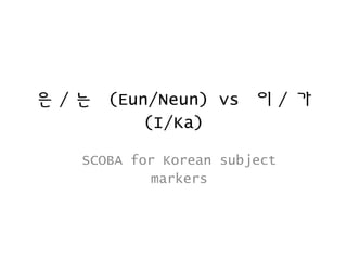 은/는 (Eun/Neun) vs 이/ 가 
(I/Ka) 
SCOBA for Korean subject 
markers 
 