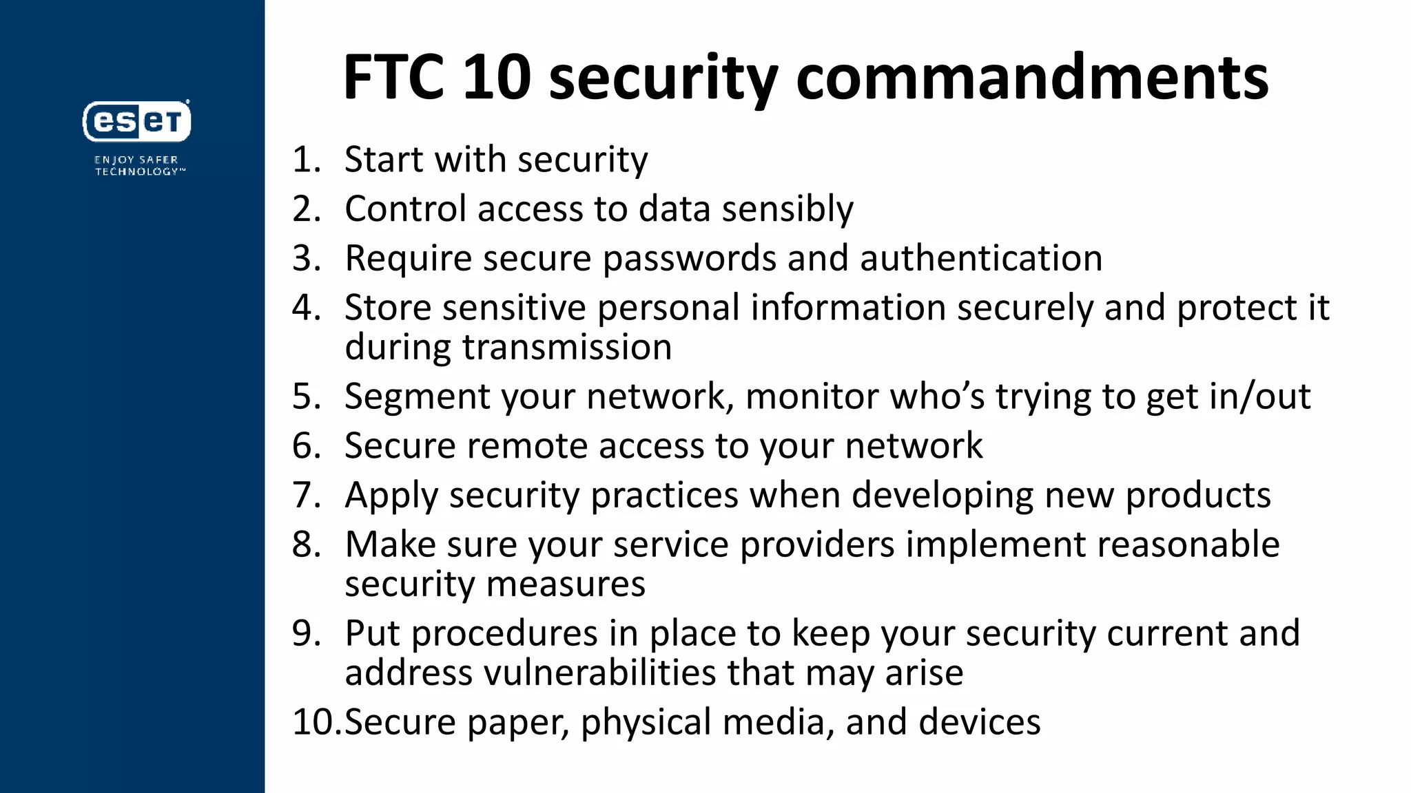 FTC 10 security commandments
1. Start with security
2. Control access to data sensibly
3. Require secure passwords and authentication
4. Store sensitive personal information securely and protect it
during transmission
5. Segment your network, monitor who’s trying to get in/out
6. Secure remote access to your network
7. Apply security practices when developing new products
8. Make sure your service providers implement reasonable
security measures
9. Put procedures in place to keep your security current and
address vulnerabilities that may arise
10.Secure paper, physical media, and devices
 