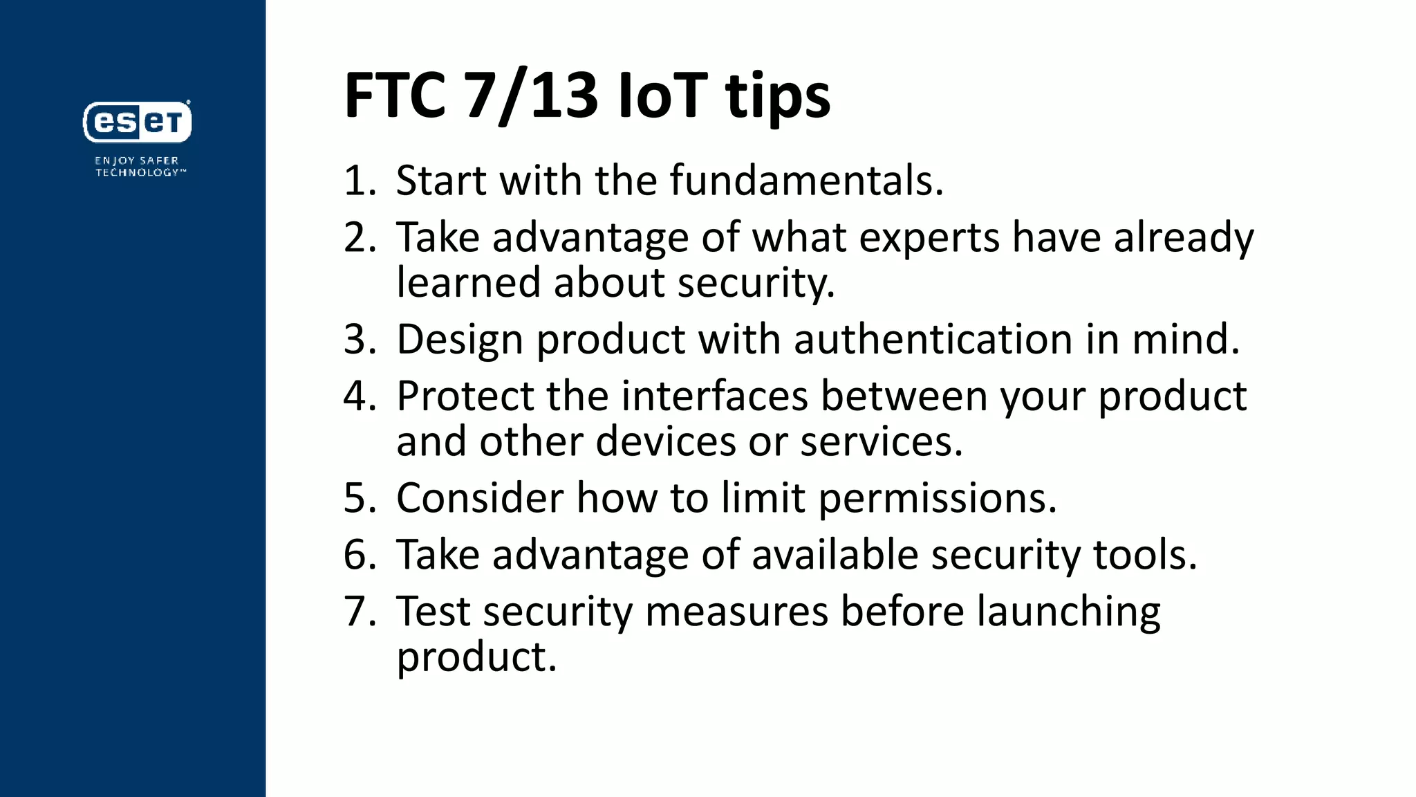 FTC 7/13 IoT tips
1. Start with the fundamentals.
2. Take advantage of what experts have already
learned about security.
3. Design product with authentication in mind.
4. Protect the interfaces between your product
and other devices or services.
5. Consider how to limit permissions.
6. Take advantage of available security tools.
7. Test security measures before launching
product.
 