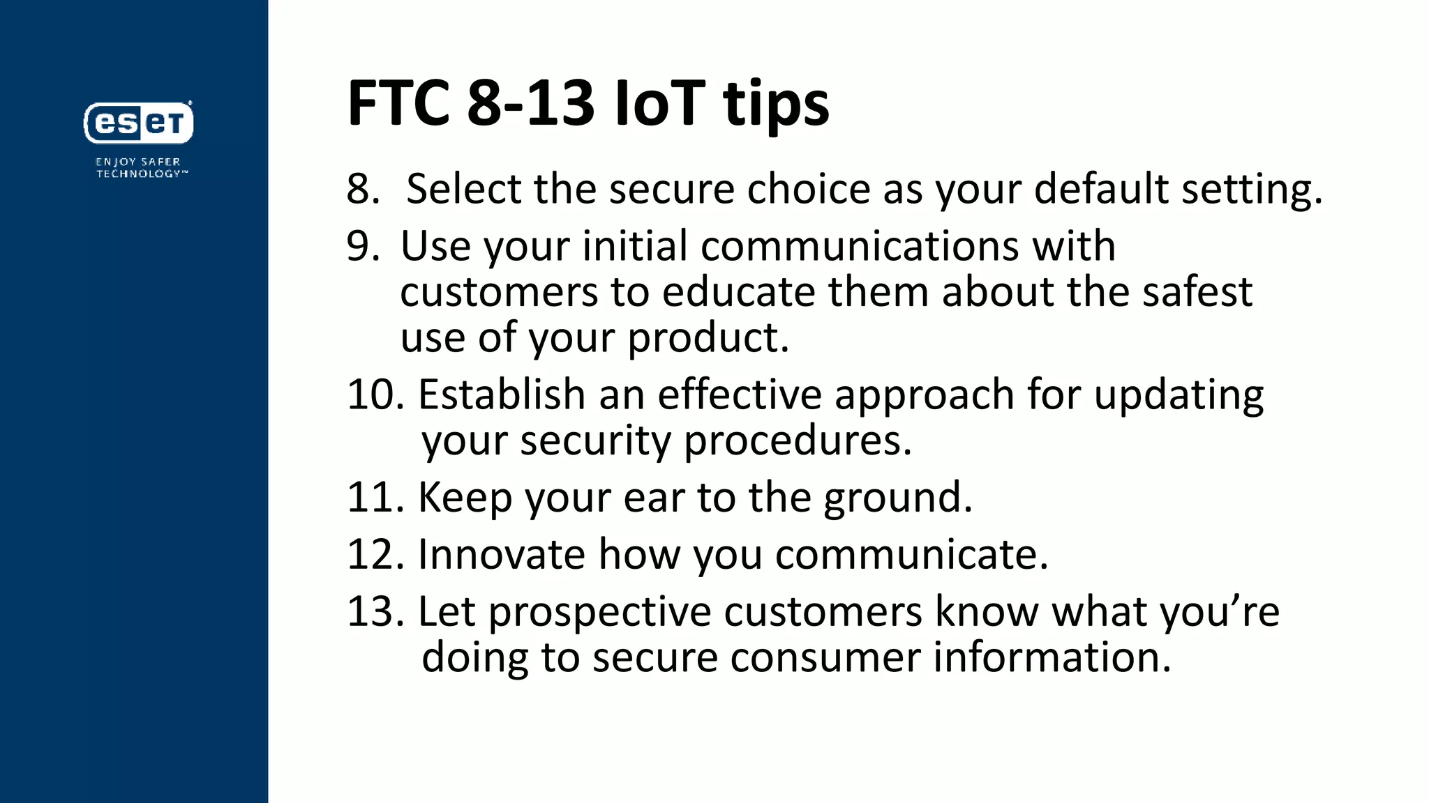 FTC 8-13 IoT tips
8. Select the secure choice as your default setting.
9. Use your initial communications with
customers to educate them about the safest
use of your product.
10. Establish an effective approach for updating
your security procedures.
11. Keep your ear to the ground.
12. Innovate how you communicate.
13. Let prospective customers know what you’re
doing to secure consumer information.
 
