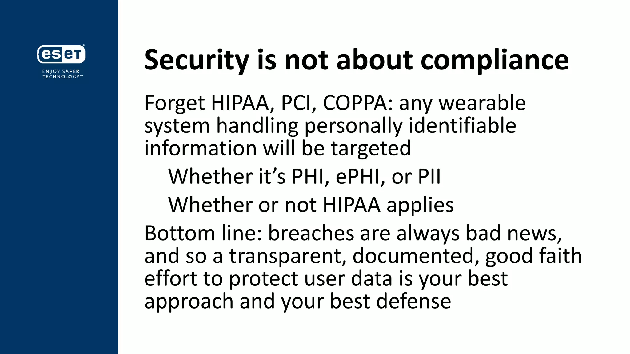 Security is not about compliance
Forget HIPAA, PCI, COPPA: any wearable
system handling personally identifiable
information will be targeted
Whether it’s PHI, ePHI, or PII
Whether or not HIPAA applies
Bottom line: breaches are always bad news,
and so a transparent, documented, good faith
effort to protect user data is your best
approach and your best defense
 