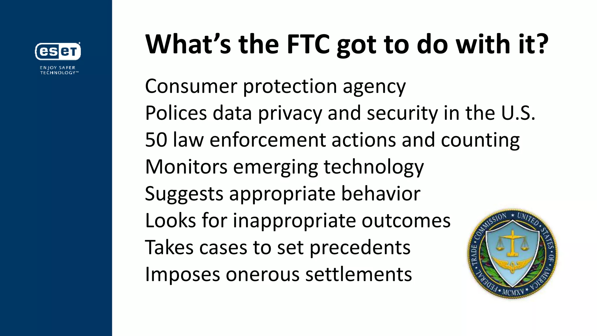 What’s the FTC got to do with it?
Consumer protection agency
Polices data privacy and security in the U.S.
50 law enforcement actions and counting
Monitors emerging technology
Suggests appropriate behavior
Looks for inappropriate outcomes
Takes cases to set precedents
Imposes onerous settlements
 