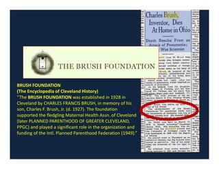 BRUSH FOUNDATIONBRUSH FOUNDATION
(The Encyclopedia of Cleveland History)
“The BRUSH FOUNDATION was established in 1928 in
Cleveland by CHARLES FRANCIS BRUSH, in memory of his
son, Charles F. Brush, Jr. (d. 1927). The foundation
supported the fledgling Maternal Health Assn. of Cleveland
(later PLANNED PARENTHOOD OF GREATER CLEVELAND,
PPGC) and played a significant role in the organization and
funding of the Intl. Planned Parenthood Federation (1949).”
 