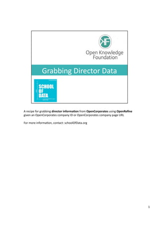 A	
  recipe	
  for	
  grabbing	
  director	
  informa-on	
  from	
  OpenCorporates	
  using	
  OpenReﬁne	
  
given	
  an	
  OpenCorporates	
  company	
  ID	
  or	
  OpenCorporates	
  company	
  page	
  URL	
  	
  
For	
  more	
  informa<on,	
  contact:	
  schoolOfData.org	
  

1	
  

 
