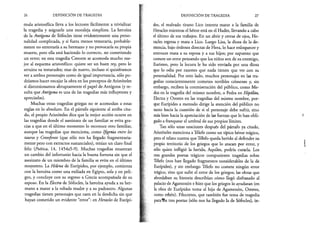 26 DEFINICIÓN DE TRAGEDIA
muía aristotélica lleva a los lectores fácilmente a trivializar
la tragedia y asignarle una moraleja simplista. La heroína
de la Antígona de Sófocles tiene evidentemente una perso­
nalidad complicada, y si fuera menos temeraria, probable­
mente no enterraría a su hermano y no provocaría su propia
muerte, pero ella está haciendo lo correcto, no cometiendo
un error; en esta tragedia Creonte se acomoda mucho me­
jor al esquema aristotélico: quiere ser un buen rey, pero lo
arruina su testarudez; mas de nuevo, incluso si quisiéramos
ver a ambos personajes como de igual importancia, sólo po­
dríamos hacer encajar la obra en los preceptos de Aristóteles
si distorsionamos abruptamente el papel de Antígona (y re­
sulta que Antígona es una de las tragedias más influyentes y
apreciadas).
Muchas otras tragedias griegas no se acomodan a estas
reglas en lo absoluto. En el párrafo siguiente al arriba cita­
do, el propio .Aristóteles dice que la mejor acción ocurre en
las tragedias donde el asesinato de un familiar se evita gra­
cias a que en el último momento lo reconoce otro familiar,
aunque las tragedias que menciona, como Ifigenia entre los
tauros y Cresofonte (que sólo nos ha llegado fragmentaria­
mente pero con extractos sustanciales), tenían un claro final
feliz {Poética, 14, 1454a5-9). Muchas tragedias muestran
un cambio del infortunio hacia la buena fortuna sin que el
asesinato de un miembro de la familia se evite en el último
momento. La Helena de Eurípides, por ejemplo, comienza
con la heroína como una exiliada en Egipto, sola y en peli­
gro, y concluye con su regreso a Grecia acompañada de su
esposo. En la Electra de Sófocles, la heroína ayuda a su her­
mano a matar a la odiada madre y a su padrastro. Algunas
tragedias tienen personajes que caen en la desdicha sin que
hayan cometido un evidente “error”: en Heracles de Eurípi­
DEFINICIÓN DE TRAGEDIA 27
des, el malvado tirano Lico intenta matar a la familia de
Heracles mientras el héroe está en el Hades, llevando a cabo
el último de sus trabajos. En un abrir y cerrar de ojos, He­
racles regresa y mata a Lico. Luego Lisa, la diosa de la de­
mencia, bajo órdenes directas de Hera, lo hace enloquecer y
entonces mata a su esposa y a sus hijos; por supuesto que
comete un error pensando que los niños son de su enemigo,
Euristeo, pero la locura le ha sido enviada por una diosa
que lo odia por razones que nada tienen que ver con su
personalidad. Por otro lado, muchos personajes en las tra­
gedias conscientemente cometen terribles crímenes y, sin
embargo, reciben la conmiseración del público, como Me-
dea en la tragedia del mismo nombre, o Fedra en Hipólito,
Electra y Orestes en las tragedias del mismo nombre, por­
que Eurípides a menudo dirige la atención del público no
tanto hacia la cuestión de si el personaje debe sufrir, sino
más bien hacia la apreciación de las fuerzas que lo han obli­
gado a franquear el umbral de sus propios límites.
Tan sólo unas oraciones después del párrafo ya citado,
Aristóteles menciona a Télefo como un típico héroe trágico,
pero el relato cuenta que Télefo queda herido al defender su
propio territorio de los griegos que lo atacan por error, y
sólo quien infligió la herida, Aquiles, podría curarla. Los
tres grandes poetas trágicos compusieron tragedias sobre
Télefo (nos han llegado fragmentos considerables de la de
Eurípides), y sin embargo Télefo no comete ningún error
trágico, sino que sufre el error de los griegos; las obras que
abordaban su historia describían cómo llegó disfrazado al
palacio de Agamenón e hizo que los griegos lo ayudaran (en
la obra de Eurípides toma al hijo de Agamenón, Orestes,
como rehén). Filoctetes, que también fue tema de tragedia
parafbs tres poetas (sólo nos ha llegado la de Sófocles), in­
 