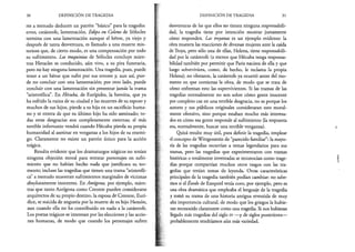 30 DEFINICIÓN DE TRAGEDIA
res a menudo deducen un patrón “básico” para la tragedia:
error, catástrofe, lamentación. Edipo en Colono de Sófocles
termina con una lamentación aunque el héroe, ya viejo y
después de tanta desventura, es llamado a una muerte mis­
teriosa que, de cierto modo, es una compensación por todo
su sufrimiento. Las traquinias de Sófocles concluye mien­
tras Heracles es conducido, aún vivo, a su pira funeraria,
pero no hay ninguna lamentación. Una tragedia, pues, puede
tener a un héroe que sufre por sus errores y, aun así, pue­
de no concluir con una lamentación; por otro lado, puede
concluir con una lamentación sin presentar jamás la trama
“aristotélica”. En Hécuba, de Eurípides, la heroína, que ya
ha sufrido la ruina de su ciudad y las muertes de su esposo y
muchos de sus hijos, pierde a su hija en un sacrificio huma­
no y se entera de que su último hijo ha sido asesinado; to­
das estas desgracias son completamente externas; el más
terrible infortunio vendrá cuando Hécuba pierda su propia
humanidad al asesinar en venganza a los hijos de su enemi­
go. Claramente no existe un patrón único para la acción
trágica.
Resulta evidente que los dramaturgos trágicos no tenían
ninguna objeción moral para retratar personajes en sufri­
miento que no habían hecho nada que justificara su tor­
mento; incluso las tragedias que tienen una trama “aristotéli­
ca” a menudo muestran sufrimientos marginales de víctimas
absolutamente inocentes. En Antígona, por ejemplo, mien­
tras que tanto Antígona como Creonte pueden considerarse
arquitectos de su propio destino, la esposa de Creonte, Eurí-
dice, se suicida de angustia por la muerte de su hijo Hemón,
aun cuando ella no ha contribuido en nada a la catástrofe.
Los poetas trágicos se interesan por las elecciones y las accio­
nes humanas, de modo que cuando los personajes sufren
DEFINICIÓN DE TRAGEDIA 31
desventuras de las que ellos no tienen ninguna responsabili­
dad, la tragedia tiene por intención mostrar justamente
cómo responden. Las troyanas es un ejemplo evidente: la
obra muestra las reacciones de diversas mujeres ante la caída
de Troya, pero sólo una de ellas, Helena, tiene responsabili­
dad por la catástrofe (a menos que Hécuba tenga responsa­
bilidad también por permitir que París naciera de ella y que
luego sobreviviera, como, de hecho, le reclama la propia
Helena); no obstante, la catástrofe ya ocurrió antes del mo­
mento en que comienza la obra, de modo que se trata de
cómo enfrentan esto las supervivientes. Si las tramas de las
tragedias normalmente no son sobre cómo gente inocente
por completo cae en una terrible desgracia, no es porque los
autores y sus públicos originales consideraran esto moral­
mente ofensivo, sino porque estaban mucho más interesa­
dos en cómo esa gente responde al sufrimiento (la respuesta
era, normalmente, buscar una terrible venganza).
Quizá resulte muy útil, para definir la tragedia, emplear
el concepto de Wittgenstein de “parecido familiar”: la mayo­
ría de las tragedias recurrían a temas legendarios para sus
tramas, pero las tragedias que experimentaron con tramas
históricas o totalmente inventadas se reconocían como trage­
dias porque compartían muchos otros rasgos con las tra­
gedias que tenían temas de leyenda. Otras características
principales de la tragedia también podían cambiar: no sabe­
mos si el Exodo de Ezequiel tenía coro, por ejemplo, pero es
una obra dramática que empleaba el lenguaje de la tragedia
y tomó su trama de una historia antigua revestida de muy
alta importancia cultural, de modo que los griegos la hubie­
ran reconocido claramente como una tragedia. Si nos hubieran
llegado más tragedias del siglo rv —y de siglos posteriores—
probablemente tendríamos aún más variedad.
 