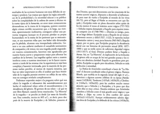 38 APROXIMACIONES A LA TRAGEDIA
resultados de las acciones humanas son muy difíciles de an­
ticipar y predecir. Las tramas que siguen las reglas aristotéli­
cas de la probabilidad y la necesidad educan a su público
sobre las complejidades de la cadena de causas y efectos: en
la trama típica de la hamartía, un error tiene consecuencias
devastadoras; en la trama de la venganza, quienes cometen
algún crimen terrible encuentran que, a la larga, sus vícti­
mas, aparentemente inofensivas, consiguen cobrar una pa­
vorosa venganza (aunque en el proceso pierdan su propia
humanidad); en la trama de los parientes que se reencuen­
tran, se nos muestran vidas que, tras haber sido devastadas
por la pérdida, alcanzan una insospechada redención. Ge­
nere o no una catharsis mediante el consabido sentimiento
de compasión y de temor, ver una tragedia puede engrande­
cer nuestra conmiseración, hacernos más agradecidos por
nuestra buena suerte y prepararnos mejor para afrontar los
cambios de la fortuna. Las tragedias apelan tanto a nuestro
intelecto como a nuestras emociones y no lo hacen exacta­
mente a través de las mismas vías: la experiencia es más bien
compleja y bastante intrincada, pero la mayoría de las per­
sonas suelen percibir, al menos de manera intuitiva, que
hay un valor importante en ello; el análisis que hace Aristó­
teles de la tragedia permite entrever un reflejo de ese valor,
mas no consigue revelarlo completamente.
Podremos responder mejor a la pregunta sobre qué nos
ofrece la tragedia si rehusamos dar automáticamente por
hecho el tradicional relato sobre el encumbramiento y la
decadencia del género. El germen de ese relato —al que en
este libro llamaré, usando letras mayúsculas, “La Historia”
de la tragedia— se percibe ya desde Las ranas de Aristófa­
nes. Esta comedia, escrita en 405 a.C., es decir, poco des­
pués de la muerte de Eurípides y de Sófocles, presenta al
APROXIMACIONES A LA TRAGEDIA 39
dios Dioniso, que está descontento con las creaciones de los
nuevos autores trágicos, dispuesto a descender al inframun-
do para traer de vuelta a Eurípides al mundo de los vivos
(66-72), pero al llegar al Hades se encuentra con que Es­
quilo y Eurípides están en plena discusión sobre quién de
los dos merece el trono al máximo autor trágico (757-765)
—Sófocles respeta demasiado a Esquilo para siquiera inten­
tar competir con él (788-790)— ; Dioniso es testigo, pues,
de un largo debate: Eurípides acusa a Esquilo de ser innece­
sariamente oscuro y difícil (927, 1122), le reprocha incluir
demasiados cantos y muy poca historia (945-947); Esquilo
arguye, por su parte, que Eurípides propicia la decadencia
moral con sus historias de perversión sexual (850, 1077-
1088) y que su estilo carece de suficiente dignidad trágica
(1013-1017); al final, Dioniso prefiere llevar a Esquilo a
Atenas. Así, en “La Historia”, la explicación de la evolución
del género sólo se ocupa de los tres grandes poetas y los ti­
pifica con absoluta claridad: Esquilo es grandioso pero pri­
mitivo, Eurípides es agudo pero decadente, Sófocles es toda
perfección y serenidad.
La Poética de Aristóteles contribuyó a hacer de “La His­
toria” el discurso acreditado sobre el género trágico. Nuestro
filósofo, que escribía en la segunda mitad del siglo iv a.C.,
menciona a algunos autores célebres de su época (Astida-
mante [1453b34], Teodectes [I455a9, I455b29] y Cleofon-
te [I448al2, I458a20]), pero les confiere mucho menor
atención que a Sófocles y a Eurípides, y lo poco que dice
sobre ellos es muy crítico. Resulta evidente que Aristóteles
considera a Sófocles como el más grande autor trágico y que
clasifica a Edipo rey como la obra cumbre del canon
(I452a22-l452a33). Aunque evidentemente admira algu­
nas obras de Eurípides y lo defiende de las críticas (l453a23),
 