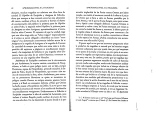 42 APROXIMACIONES A LA TRAGEDIA
obstante, muchas tragedias no admiten esta idea clara de
unidad. El Hipólito de Eurípides y Antígona de Sófocles,
obras que siempre se han contado entre las más admiradas
del canon, cambian el foco de atención y desvían el objeto
de conmiseración del público: la primera parte de Hipólito
es sobre Fedra, la segunda sobre Hipólito; la primera parte
de Antígona es sobre Antígona, aproximadamente el tercio
final es sobre Creonte. El supuesto de que la unidad exige
que una obra tenga sólo un “héroe trágico” (especialmente
si el crítico se siente obligado a identificar un único “error
trágico”) ha alimentado controversias inútiles acerca de si
Antígona es la tragedia de Antígona o la tragedia de Creonte
(la cantidad de ensayos que sobre este tema están a la dis­
posición del aspirante a plagiario es sencillamente inquie­
tante). Las traquinias de Sófocles es una tragedia sobre De-
yanira, hasta que deja de ser sobre Deyanira y entonces se
convierte en una tragedia sobre Heracles.
Andrómaca de Eurípides comienza con la circunstancia
de que Andrómaca, la troyana cautiva, concubina de Neop-
tólemo, se halla en gran peligro junto con su hijo, porque
Hermione, esposa de Neoptólemo, pretende matarlos; la lle­
gada de Peleo, abuelo de Neoptólemo, que ocurre a dos ter­
cios de transcurrida la obra, salva a Andrómaca, pero enton­
ces su persecutora Hermione es quien se encuentra en
peligro; cuando Orestes, su antiguo amante, aparece, huyen
juntos y, al final, un mensajero informa a Peleo que Orestes
ha hecho matar a Neoptólemo en Delfos. Ya seve que en esta
tragediá la secuencia de eventos y los cambios de focalización
son sencillamente vertiginosos. Evidentemente ni Sófocles ni
Eurípides compartían la idea de unidad de Aristóteles, pero
incluso el mismo Esquilo puede cambiar de punto de vista
en una sola obra. En Las Euménides el punto inicial es la per­
APROXIMACIONES A LA TRAGEDIA 43
secución implacable de las Furias contra Orestes por haber
matado a su madre; el momento central de la obra es eljuicio
de Orestes que se lleva a cabo en Atenas, presidido por la
diosaAtenea, y en el que las Furias fungen como parte acusa­
dora y Apolo como abogado defensor. Cuando Orestes es
exonerado y vuelve a casa, las Furias amenazan con volcar su
ira contra la ciudad de Atenas y, entonces, la última parte de
la tragedia relata el esfuerzo de Atenea para convencer a las
Furias de abandonar su ira y, a cambio, convertirse en diosas
de culto especial en Atenas. ¿Podría considerarse esta secuen­
ciacomo una sola acción? Quizá.
El punto aquí no es que sea incorrecto preguntarse sobre
la unidad en las tragedias: es natural que las historias tengan
suficiente coherencia para que quede claro por qué empiezan
en un punto de la trama y terminan en otro; pero si nos acer­
camos a la tragedia con expectativas rígidas, nos decepcionare­
mos una y otra vez. En cambio, puesto que las tragedias típi­
camente presentan segmentos extraídos de ciclos de historias
que son mucho más amplias, resulta más iluminador analizar
cómo cada tragedia opta por incluir en el tiempo efectivo de
la obra ciertos eventos que están en determinada relación con
los otros eventos de la historia mayor. El autor tuvo que deci­
dir no sólo qué incluir en el tiempo real de la representación
dramática, sino también qué información proporcionar o su­
gerirpara ubicar la acción dramática en el seno de esa historia
mayor. Las conclusiones de las tragedias de Sófocles a menu­
do son ambiguas respecto al futuro, de modo que los lectores
nose ponen de acuerdo, por ejemplo, si en Las traquinias He­
racles ascenderá al Olimpo como un dios o no.1ElAgamenón
1T. C. W. Stinton opina que no {cf. “The Scope and Limits ofAllusion
inGreekTragedy”), mientras que J. March (cf. The CreativePoet: Studies on
 