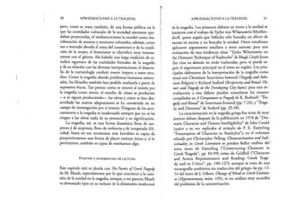 60 APROXIMACIONES A LA TRAGEDIA
pero, como se trata, también, de una forma pública en la
que las ansiedades culturales de la sociedad ateniense que­
daban proyectadas, el neohistoricismo la estudió como ma­
nifestación de asuntos y tensiones culturales; además, como
tan a menudo aborda el tema del casamiento y de la condi­
ción de la mujer, el feminismo se identificó muy intensa­
mente con el género. Ha habido una larga tradición de es­
tudios rigurosos de las cualidades formales de la tragedia
y de su relación con las diversas interpretaciones; el desarro­
llo de la narratología confirió nuevo ímpetu a estos estu­
dios. Como la tragedia aborda problemas humanos univer­
sales, los filósofos también han podido analizarla a partir de
supuestos éticos.. Tan pronto como se renovó el interés por
la tragedia como teatro, el estudio de cómo se producían
—y se siguen produciendo— las obras y cómo se han des­
arrollado las nuevas adaptaciones se ha convertido en un
campo de investigación por sí mismo. Ninguno de los acer­
camientos a la tragedia es inadecuado siempre que no se les
niegue a las obras nada de su potencial y su significación.
La tragedia, así, es una forma dramática llena de sus­
penso y de sorpresas, llena de violencia y de inesperada feli­
cidad; hasta en sus momentos más horribles es capaz de
proporcionarnos una forma de placer estético único y, si lo
permitimos, también es capaz de enseñarnos algo.
F u e n t e s y s u g e r e n c ia s d e l e c t u r a
Este capítulo está en deuda con The Poetics ofGreek Tragedy
de M. Heath, especialmente por lo que concierne a la cues­
tión de la unidad en la tragedia, aunque, a mi parecer, Heath
va demasiado lejos en su rechazo de la dimensión intelectual
APROXIMACIONES A LA TRAGEDIA 61
de la tragedia. Los primeros debates en torno a la unidad se
iniciaron con el trabajo deTycho von Wilamowttz-Moellen-
dorff, quien argüía que Sófocles sólo buscaba un efecto de
escena en escena y no buscaba la unidad. Otros estudiosos
aplicaron argumentos similares a otros autores; para una
evaluación de esta tendencia véase “Tycho Wilamowitz on
the Dramatic Technique of Sophocles” de Hugh Lloyd-Jones
(las citas en alemán no están traducidas, pero se puede se­
guir el argumento principal en el texto en inglés). Los prin­
cipales defensores de la interpretación de la tragedia como
ritual son Christiane Sourvinou-Inwood (Tragedy andAthe-
nian Religión) y Richard Seaford (Reciprocity and Ritual: Ho-
mer and Tragedy in the Developing City-State); para una in­
troducción a este debate pueden consultarse los ensayos
compilados enA Companion to Tragedy de R. Bushnell: “Tra­
gedy and Ritual” de Sourvinou-Inwood (pp. 7-24), y “Trage­
dy and Dionysus” de Seaford (pp. 25-38).
La caracterización en la tragedia griega fue tema de muy
intenso debate después de la publicación en 1978 de “Dra-
matic Character and Human Intelligibility” de John Gould
(quien a su vez replicaba al artículo de P. E. Easterling
“Presentation of Character in Aeschylus”); en el volumen
editado por Christopher Pelling, Characterization and Indi-
viduality in Greek Literature se pueden hallar análisis del
tema tanto de Easterling (“Constructing Character in
Greek Tragedy”, pp. 83-99) como de Goldhill (“Character
and Action Representation and Reading: Greek Trage­
dy and its Critics”, pp. 100-127); aunque se trata de una
monografía académica sin traducción del griego, las pp. 13-
54 del texto de J. Gibert, Change ofM ind in Greek Literatu­
re (Hypomnemata, núm. 105), es un análisis muy accesible
del problema de la caracterización.
 