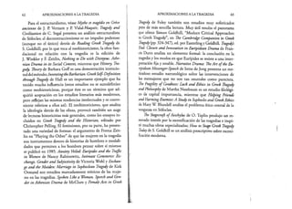 62 APROXIMACIONES A LA TRAGEDIA
Para el estructuralismo, véase Mythe et tragédie en Gréce
ancienne de J. P. Vernant y P. Vidal-Naquet; Tragedy and
Civilization de C. Segal presenta un análisis estructuralista
de Sófocles; el deconstruccionismo es un impulso poderoso
(aunque no el único) detrás de Reading Greek Tragedy de
S. Goldhill; por lo que toca al neohistoricismo, la obra fun­
dacional en relación con la tragedia es la edición de
J. Winkler y F. Zeitlin, Nothing to Do witb Dionysus. Athe-
nian Drama in its Social Context, mientras que History, Tra­
gedy, Theory de Barbara GofF es una demostración intencio­
naldelmétodo; InventingtheBarbarían. GreekSelf-Definition
through Tragedy de Hall es un importante ejemplo que ha
tenido mucha influencia (estos estudios no se autodefinían
como neohistoricistas, porque éste es un término que ad­
quirió aceptación en los estudios literarios más modernos,
pero reflejan las mismas tendencias intelectuales y es conve­
niente referirse a ellos así). El neohistoricismo, que analiza
la ideología detrás de las obras, provocó también un auge
de lecturas historicistas más generales, como los ensayos in­
cluidos en Greek Tragedy and the Historian, editado por
Christopher Pelling. El feminismo, por su parte, ha presen­
tado una variedad de formas: el argumento de Froma Zeit­
lin en “Playing the Other” de que las mujeres en la tragedia
son instrumentos dentro de historias de hombres o modali­
dades que permiten a los hombres pensar sobre sí mismos
se publicó en 1985. Anxiety Veiled: Eurípides and the Traffic
in Women de Nancy Rabinowitz, Intímate Commerce: Ex-
change, Gender and Subjectivity de Victoria Wohl y Exchan-
ge and the Maiden: Marriage in Sophoclean Tragedy de Kirk
Ormand son estudios marcadamente teóricos de las muje­
res en las tragedias. Spoken Like a Woman. Speech and Gen­
der in Athenian Drama de McClure y Female Acts in Greek
APROXIMACIONES A LA TRAGEDIA 63
Tragedy de Foley también son estudios muy sofisticados
pero de más sencilla lectura. Muy útil resulta el panorama
que ofrece Simón Goldhill, “Modern Critical Approaches
to Greek Tragedy”, en The Cambridge Companion to Greek
Tragedy(pp. 324-347), ed. por Easterlingy Goldhill. Tragedys
End. Closure and Innovation in Euripidean Drama de Fran-
cis Dunn analiza un elemento formal: la conclusión en la
tragedia y los modos en que Eurípides se resiste a una inter­
pretación fija y estable. Narrative Drama: TheArt ofthe Eu­
ripidean Messenger-Speech de Irene de Jong presenta un me­
ticuloso estudio narratológico sobre las intervenciones de
los mensajeros que no son tan neutrales como pareciera.
The Fragility of Goodness: Luck and Ethics in Greek Tragedy
andPhilosophy de Martha Nussbaum es un estudio filológi­
co de capital importancia, mientras que Helping Friends
andHarmingEnemies:A Study in Sophocles and Greek Ethics
de Mary W. Blundell analiza el problema ético central de la
venganza en Sófocles.
The Stagecraft ofAeschylus de O. Taplin produjo un re­
novado interés por la escenificación de las tragedias e inspi­
ró muchas obras especializadas; How to Stage Greek Tragedy
Todayde S. Goldhill es un análisis prescriptivo sobre esceni­
ficación moderna.
 