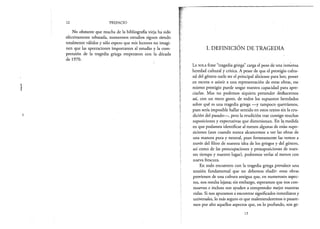 12 PREFACIO
No obstante que mucha de la bibliografía vieja ha sido
efectivamente rebasada, numerosos estudios siguen siendo
totalmente válidos y sólo espero que mis lectores no imagi­
nen que las aportaciones importantes al estudio y la com­
prensión de la tragedia griega empezaron con la década
de 1970.
I. DEFINICIÓN DE TRAGEDIA
La s o l a frase “tragedia griega” carga el peso de una inmensa
heredad cultural y crítica. A pesar de que el prestigio cultu­
ral del género suele ser el principal aliciente para leer, poner
en escena o asistir a una representación de estas obras, ese
mismo prestigio puede sesgar nuestra capacidad para apre­
ciarlas. Mas no podemos siquiera pretender deshacernos
así, con un mero gesto, de todos los supuestos heredados
sobre qué es una tragedia griega —y tampoco querríamos,
pues sería imposible hallar sentido en estos textos sin la eru­
dición del pasado— , pero la erudición trae consigo muchas
suposiciones y expectativas que distorsionan. En la¡medida
en que podamos identificar al menos algunas de estás supo­
siciones (aun cuando nunca alcancemos a ver las obras de
una manera pura y neutral, pues forzosamente las vemos a
través del filtro de nuestra idea de los griegos y del género,
así como de las preocupaciones y presuposiciones de nues­
tro tiempo y nuestro lugar), podremos verlas al menos con
nueva frescura.
En todo encuentro con la tragedia griega prevalece una
tensión fundamental que no debemos eludir: estas obras
provienen de una cultura antigua que, en numerosos aspec­
tos, nos resulta lejana; sin embargo, esperamos que nos con­
muevan e incluso nos ayuden a comprender mejor nuestras
vidas. Si nos apuramos a encontrar significados inmediatos y
universales, lo más seguro es que malentenderemos o pasare­
mos por alto aquellos aspectos que, en lo profundo, son ge-
13
 