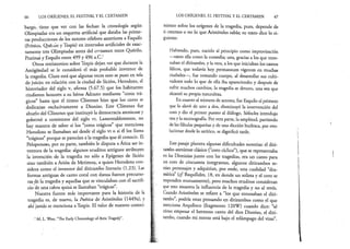 66 LOS ORÍGENES, EL FESTIVAL Y EL CERTAMEN
bargo, tiene que ver con las fechas: la cronología según
Olimpiadas era un esquema artificial que databa las prime­
ras producciones de los autores célebres anteriores a Esquilo
(Frínico, Quémo y Tespis) en intervalos artificiales de exac­
tamente tres Olimpiadas antes del certamen entre Quérilo,
Pratinas y Esquilo entre 499 y 496 a.C.1
Otros testimonios sobre Tespis dejan ver que durante la
Antigüedad se le consideró el más probable inventor de
la tragedia. Claro está que algunas veces esto se puso en tela
de juicio: en relación con la ciudad de Sición, Herodoto, el
historiador del siglo v, afirma (5.67.5) que los habitantes
rindieron honores a su héroe Adrasto mediante “coros trá­
gicos” hasta que el tirano Clístenes hizo que los coros se
dedicaran exclusivamente a Dioniso. Este Clístenes fue
abuelo del Clístenes que instituyó la democracia ateniense y
gobernó a comienzos del siglo vi. Lamentablemente, no
hay manera de saber si los “coros trágicos” que menciona
Herodoto se llamaban así desde el siglo vi o si él los llama
“trágicos” porque se parecían a la tragedia que él conocí?.. El
Pelopoñeso, por su parte, también le disputa a Atica ser in­
ventora de la tragedia: algunos eruditos antiguos atribuyen
la invención de la tragedia no sólo a Epígenes de Sición
sino también a Arión de Metimna, a quien Herodoto con­
sidera como el inventor del ditirambo literario (1.23). Las
formas antiguas de canto coral con danza fueron precurso­
ras de la tragedia y aquellas que se vinculaban con el sacrifi­
cio dé una cabra quizá se llamaban “trágicas”.
Nuestra fuente más importante para la historia de la
tragedia es, de nuevo, la Poética de Aristóteles (1449a), y
ahí jamás se menciona a Tespis. El valor de nuestro conoci­
1M¿ L. West, “The Early Chronology ofAttic Tragedy”.
LOS ORÍGENES, EL FESTIVAL Y EL CERTAMEN 67
miento sobre los orígenes de la tragedia, pues, depende de
si creemos o no lo que Aristóteles sabía; su texto dice lo si­
guiente:
Habiendo, pues, nacido al principio como improvisación
—tanto ella como la comedia; una, gracias a los que ento­
naban el ditirambo, y la otra, a los que iniciaban los cantos
fálicos, que todavía hoy permanecen vigentes en muchas
ciudades—, fue tomando cuerpo, al desarrollar sus culti­
vadores todo lo que de ella iba apareciendo; y después de
sufrir muchos cambios, la tragedia se detuvo, una vez que
alcanzó su propia naturaleza.
En cuanto al número de actores, fue Esquilo el primero
que lo elevó de uno a dos, disminuyó la intervención del
coro y dio el primer puesto al diálogo, Sófocles introdujo
tresyla escenografía. Por otra parte, la amplitud, partiendo
de las fábulas pequeñas y de una dicción burlesca, por evo­
lucionar desde lo satírico, se dignificó tarde.
Este pasaje plantea algunas dificultades notorias: el diti­
rambo ateniense clásico (“coro cíclico”), que se representaba
en las Dionisias junto con las tragedias, era un canto para
un coro de cincuenta integrantes, algunos ditirambos te­
nían personajes y adquirían, por ende, una cualidad “dra­
mática” {cf. Baquílides, 18, en donde un solista y el coro se
responden mutuamente), pero muchos eruditos consideran
que esto muestra la influencia de la tragedia y no al revés.
Cuando Aristóteles se refiere a “los que entonaban el diti­
rambo”, podría estar pensando en ditirambos como el que
menciona Arquíloco (fragmento 120W) cuando dice: “sé
cómo empezar el hermoso canto del dios Dioniso, el diti­
rambo, cuando mi mente está bajo el relámpago del vino”.
 