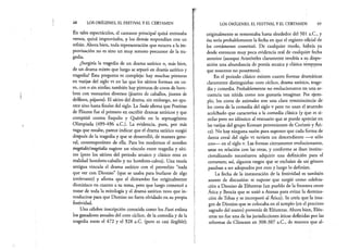68 LOS ORÍGENES, EL FESTIVAL Y EL CERTAMEN
En tales espectáculos, el cantante principal quizá entonaba
versos, quizá improvisaba, y los demás respondían con un
refrán. Ahora bien, toda representación que recurra a la im­
provisación no es sino un muy remoto precursor de la tra­
gedia.
¿Surgiría la tragedia de un drama satírico o, más bien,
de un drama mixto que luego se separó en drama satírico y
tragedia? Esta pregunta es compleja: hay muchas pinturas
en vasijas del siglo vi en las que los sátiros forman un co­
ro, con o sin ninfas; también hay pinturas de coros de hom­
bres con vestuarios diversos (jinetes de caballos, jinetes de
delfines, pájaros). El sátiro del drama, sin embargo, no apa­
rece sino hasta finales del siglo. La Suda afirma que Pratinas
de Fliunte fue el primero en escribir dramas satíricos y que
compitió contra Esquilo y Quérilo en la septuagésima
Olimpiada (499-496 a.C.). La evidencia, pues, por más
vaga que resulte, parece indicar que el drama satírico surgió
después de la tragedia y que se desarrolló, de manera gene­
ral, contemporáneo de ella. Para los modernos el nombre
tragóidós!tragóidía sugiere un vínculo entre tragedia y sáti­
ros (pero los sátiros del periodo arcaico y clásico eran en
realidad hombres-caballo y no hombres-cabra). Una teoría
antigua vincula el drama satírico con el proverbio “nada
que ver con Dioniso” (que se usaba para burlarse de algo
irrelevante) y afirma que el ditirambo fue originalmente
dionisiaco en cuanto a su tema, pero que luego comenzó a
tratar de toda la mitología y el drama satírico tuvo que in­
troducirse para que Dioniso no fuera olvidado en su propia
festividad.
Una célebre inscripción conocida como los Fasti enlista
los ganadores anuales del coro cíclico, de la comedia y de la
tragedia entre el 472 y el 328 a.C. (pero es casi ilegible);
LOS ORÍGENES, EL FESTIVAL Y EL CERTAMEN 69
originalmente se remontaba hasta alrededor del 501 a.C., y
ésa sería probablemente la fecha en que el registro oficial de
los certámenes comenzó. De cualquier modo, habría ya
desde entonces muy poca evidencia real de cualquier fecha
anterior (aunque Aristóteles claramente tendría a su dispo­
sición una abundancia de poesía arcaica y clásica temprana
que nosotros no poseemos).
En el periodo clásico existen cuatro formas dramáticas
claramente distinguidas: coro cíclico, drama satírico, trage­
dia y comedia. Probablemente no evolucionaron en una se­
cuencia tan nítida como nos gustaría imaginar. Por ejem­
plo, los coros de animales son una clara reminiscencia de
los coros de la comedia del siglo v pero no usan el atuendo
acolchado que caracteriza a la comedia clásica (y que es si­
milar pero no idéntico al vestuario que se puede apreciar en
las vasijas del grupo Komast provenientes de Corintó y Ati­
ca). No hay ninguna razón para suponer que cada forma de
danza coral del siglo vi tuviera un descendiente —o sólo
uno— en el siglo v. Las formas ciertamente evolucionaron,
unas en relación con las otras, y conforme se iban institu­
cionalizando necesitaron adquirir una definición para el
certamen; así, algunos rasgos que se excluían de un género
pasaban a ser adoptados por otro y luego lo definían.
La fecha de la instauración de la festividad es también
asunto de discusión: se supone que surgió como celebra­
ción a Dioniso de Eléuteras (un pueblo de la frontera entre
Ática y Beocia que se unió a Atenas para evitar la domina­
ción de Tebas y se incorporó al Atica). Se creía que,la ima­
gen de Dioniso que se colocaba en el templo (en el precinto
sagrado del teatro) provenía de Eléuteras. Ahora bien, Eléu­
teras no fue una de las jurisdicciones áticas definidas por las
reformas de Clístenes en 308-307 a.C., de manera que al­
 