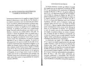 IV. ANTECEDENTES HISTÓRICOS
Y MARCO INTELECTUAL
I n d e p e n d i e n t e m e n t e de si la tragedia se integró al festival
durante la democracia o antes de ella, los Tres Grandes y
sus rivales la conocieron como una institución de la demo­
cracia: un producto cultural que permitía a la Atenas impe­
rial mostrarse orgullosamente ante el mundo griego y re­
presentarse a sí misma. La tragedia era, en un sentido muy
profundo, un producto de la polis, de la ciudad-Estado
griega. Una polis estaba formada por una ciudad y sus alre­
dedores y constituía una unidad política; toda polis, sin
importar su forma de gobierno, tenía sus propias leyes y
estaba integrada por individuos que contaban con ciuda­
danía. Las tragedias normalmente toman la polis como es­
cenario aunque ésta, naturalmente, no existía en el pasado
legendario al que se refieren las tragedias. A menudo las
preocupaciones y los asuntos actuales de una polis son an­
tecedentes importantes para comprender la tragedia: en Las
coéforas, por ejemplo, la polis se libera de un gobierno ilegí­
timo y tiránico cuando Orestes asesina a Egisto y a Clitem-
nestra (973). No es raro que las instituciones y prácticas de
la polis se transfieran al mundo heroico: en Las suplicantes
de Eurípides, el rey de Argos insiste en que se consulte al
pueblo antes de dar su consentimiento para proteger a las
Danaides, puesto que de ahí podría resultar una guerra y la
. polis entera debe asumir la responsabilidad de semejante
decisión (398-401).
98
ANTECEDENTES HISTÓRICOS 99
Los hechos históricos cruciales que definen el mundo
de la tragedia ática son los siguientes: la revolución de 508-
507 a.C. que desembocó en la constitución de Calístenes;
la batalla de Maratón en 490 a.C.; las guerras médicas de
480-479 a.C. y la subsecuente formación de la Confedera­
ción de Délos; las reformas de Efialtes (ca. 463 a.C.); la
gradual transformación de la Confederación de Délos en
un imperio ateniense; el ascenso de Pericles (de 461 a
427 a.C.); la Guerra del Peloponeso junto con la Guerra
Arquidámica (431-421 a.C.); el desastroso intento por
conquistar Sicilia (415-413 a.C.) y la Guerra de Decelia
(413-404 a.C.). Algunas tragedias reflejan directamente los
sucesos contemporáneos (como ocurre con las reformas de
Efialtes en Las Euménides de Esquilo). Los especialistas
no están de acuerdo acerca de otras alusiones indirectas
(por ejemplo, no podemos afirmar con certeza si el perso­
naje y el destino de Áyax en Sófocles se corresponde con
la carrera de Cimón); lo que no puede dudarse es que las
tragedias estaban profundamente imbuidas de las tensio-
es ideológicas entre democracia e imperialismo.
La constitución que siguió a los conflictos del SOS-
SO? a.C. supuso una amplia reorganización de la vida social
y política ateniense: a partir de entonces la población fue
dividida en diez “tribus”, cada una de ellas con su héroe
epónimo, elegido de una larga lista con la ayuda del oráculo
deDelfos (la mayoría de estos héroes —aunque no todos—
seríanpersonajes de alguna tragedia). Cada tribu se subdivi-
día en tercios o tritias que representaban las principales re­
giones del Ática y cada tritia estaba conformada por
municipios, poblaciones y comunidades. Esta estructura
impedía que los grandes terratenientes usaran su poder lo­
calparabeneficiarse. La Asamblea tenía poderes supremos y
 