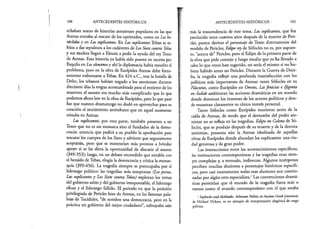 104 ANTECEDENTES HISTÓRICOS
echaban mano de historias atenienses populares en las que
Atenas entraba al rescate de los oprimidos, como en Los he-
ráclidas y en Las suplicantes. En Las suplicantes Tebas se re- ;
húsa a dar sepultura a los cadáveres de Los Siete contra Tebas i
y sus madres llegan a Eleusis a pedir la ayuda del reyTeseo
de Atenas. Esta historia ya había sido puesta en escena por |
Esquilo en Los eleusinos y ahí la diplomacia había resuelto el P
problema, pero en la obra de Eurípides Atenas debe forzo- fe
sámente enfrentarse a Tebas. En 424 a.C., tras la batalla de
Delio, los tebanos habían negado a los atenienses durante
diecisiete días la tregua acostumbrada para el entierro de los r¡
muertos; el asunto era mucho más complicado que lo que ;
podemos ahora leer en la obra de Eurípides, pero lo que pasó f
fue que nuestro dramaturgo no dudó en aprovechar para su |
creación el sentimiento antitebano que en aquel momento j.
reinaba en Atenas. ü
Las suplicantes, por otra parte, también presenta a un |
Teseo que no es un monarca sino el fundador de la demo- f
cracia: anuncia que pedirá a su pueblo la aprobación para f
-
rescatar los cuerpos de los Siete y advierte que seguramente |
aceptarán, pero que se mostrarían más prontos a brindar |
apoyo si se les diera la oportunidad de discutir el asunto I
(349-353); luego, en un debate encendido que entabla con |
el heraldo de Tebas, elogia la democracia y critica la monar- |
quía (399-456). La tragedia siempre se preocupaba por el I
liderazgo político: las tragedias más tempranas (Lospersas, |
Las suplicantes y Los Siete contra Tebas) exploran los temas |
del gobierno sabio y del gobierno irresponsable, el liderazgo |
eficaz y el liderazgo fallido. El periodo en que la posición f
privilegiada de Pericles hizo de Atenas, en las famosas pala.- I
bras de Tucídides, “de nombre una democracia, pero en la I
práctica un gobierno del mejor ciudadano”, subrayaba aún |
ANTECEDENTES HISTÓRICOS , 105
más la trascendencia de este tema. Las suplicantes, que fue
producida unos cuantos años después de la muerte de Peri­
cles, parece derivar el personaje de Teseo directamente del
modelo de Pericles; Edipo rey de Sófocles no es, por supues­
to, “acerca de” Pericles, pero el Edipo de la primera parte de
la obra que pide consejo y luego resulta que ya ha llevado a
cabo lo que otros han sugerido, no sería el mismo si no hu­
biera habido antes un Pericles. Durante la Guerra de Dece­
lia, la tragedia reflejó una profunda insatisfacción con los
políticos más importantes de Atenas: tanto Sófocles en su
Filoctetes, como Eurípides en Orestes, Lasfenicias e Ifigenia
enAulide ambientan las acciones dramáticas en un mundo
donde dominan los intereses de los actores políticos y don­
de muestran claramente su cínico interés personal.
Tanto Sófocles como Eurípides murieron antes de la
caída de Atenas, de modo que el derrumbe del poder ate­
niense no se refleja en las tragedias. Edipo en Colono de Só­
focles, que se produjo después de su muerte y de la derrota
ateniense, presenta aún la Atenas idealizada de aquellas
obras de Eurípides donde abundan los suplicantes: una ciu­
dad generosa y de gran poder.
Las interacciones entre los acontecimientos específicos,
las instituciones contemporáneas y las tragedias eran siem­
pre complejas y, a menudo, indirectas. Algunos intérpretes
perciben muchas alusiones a personajes históricos específi­
cos, pero casi enteramente todas esas alusiones son cuestio­
nadas por algún otro especialista.1Las convenciones dramá­
ticas permitían que el mundo de la tragedia fuera más o
menos como el mundo contemporáneo con el que estaba
1SophoclesandAlcibiades. Athenian Politics in Ancient GreekLiterature,
de Michael Vickers, es un ejemplo de interpretación alegórica de sesgo
político.
 
