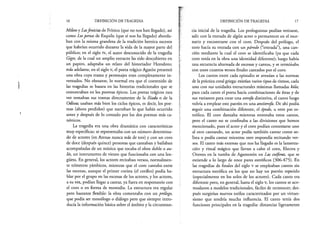 16 DEFINICIÓN DE TRAGEDIA
Mileto y Lasfenicias de Frínico (que no nos han llegado), así
como Lospersas de Esquilo (que sí nos ha llegado) aborda­
ban con la misma grandeza de la tradición heroica sucesos
que habrían ocurrido durante la vida de la mayor parte del
público; en el siglo iv, el autor desconocido de la tragedia
Giges, de la cual un amplio extracto ha sido descubierto en
un papiro, adaptaba un relato del historiador Herodoto;
más adelante, en el siglo v, el poeta trágico Agatón presentó
una obra cuya trama y personajes eran completamente in­
ventados. No obstante, lo normal era que el contenido de
las tragedias se basara en las historias tradicionales que se
encontraban en los poemas épicos. Los poetas trágicos rara
vez tomaban sus tramas directamente de la Ilíada o de la
Odisea; usaban más bien los ciclos épicos, es decir, los poe­
mas (ahora perdidos) que narraban lo que había ocurrido
antes y después de lo contado por los dos poemas más ca­
nónicos.
La tragedia era una obra dramática con características
muy específicas: se representaba con un número determina­
do de actores (en Atenas nunca más de tres) y con un coro
de doce (después quince) personas que cantaban y bailaban
acompañadas de un músico que tocaba el oboe doble o au-
lós, un instrumento de viento que funcionaba con una len­
güeta. En general, los actores recitaban versos, normalmen­
te trímetros yámbicos, mientras que el coro cantaba entre
las escenas, aunque el primer corista (el corifeo) podía ha­
blar por el grupo en las escenas de los actores, y los actores,
a su vez, podían llegar a cantar, ya fuera en responsorio con
el coro o en forma de monodia. La estructura era regular
pero bastante flexible: la obra comenzaba con un prólogo,
que podía ser monólogo o diálogo pero que siempre intro­
ducía la información básica sobre el ámbito y la circunstan­
DEFINICIÓN DE TRAGEDIA 17
cia inicial de la tragedia. Los prologuistas podían retirarse,
salir con la entrada de algún actor o permanecer en el esce­
nario y encontrarse con el coro. Después del prólogo, el
coro hacía su entrada con un pdrodo (“entrada”), una can­
ción mediante la cual el coro se identificaba (ya que cada
coro tenía en la obra una identidad diferente); luego había
una secuencia alternada de escenas y cantos, y se terminaba
con unos cuantos versos finales cantados por el coro.
Los cantos entre cada episodio se avenían a las normas
de la práctica coral griega: existían varios tipos de ritmos, cada
uno con sus unidades estructurales mínimas llamadas kóla;
para cada canto el poeta hacía combinaciones de éstas y de
sus variantes para crear una estrofa distintiva, el canto luego
volvía a emplear este patrón en una antístrofa. De ahí podía
seguir una combinación diferente, el épodo, u otro par es­
trófico. El coro danzaba mientras entonaba estos cantos,
pero el canto no se confinaba a las divisiones que hemos
mencionado, pues el actor y el coro podían contestarse uno
al otro cantando, un actor podía también cantar como so­
lista o podía cantar mientras otro respondía recitando ver­
sos. El canto más extenso que nos ha llegado es la lamenta­
ción y ritual mágico que llevan a cabo el coro, Electra y
Orestes en la tumba de Agamenón en Las coéforas, que se
extiende a lo largo de once pares estróficos (306-475). En
las tragedias de finales del siglo v se empleaban cantos sin
estructura estrófica en los que no hay un patrón repetido
(especialmente en los solos de los actores). Cada canto era
diferente pero, en general, hasta el siglo v, los cantos se aco­
modaron a modelos tradicionales, fáciles de reconocer; des­
pués surgirían nuevos estilos caracterizados por un virtuo­
sismo que tendría mucha influencia. El canto tenía dos
funciones principales en la tragedia: distanciar ligeramente
 