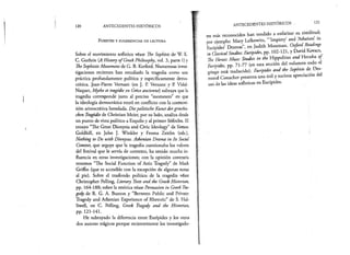 120 ANTECEDENTES HISTÓRICOS
F u e n t e s y s u g e r e n c ia s d e l e c t u r a .
Sobre el movimiento sofístico véase The Sophists de W. K.
C. Guthrie (A History ofGreek Philosophy, vol. 3, parte 1) y
The SophisticMovement de G. B. Kerferd. Numerosas inves­
tigaciones recientes han estudiado la tragedia como una
práctica profundamente política y específicamente demo­
crática. Jean-Pierre Vernant (en J. P. Vernant y P. Vidal-
Naquet, Mythe et tragédie en Gréce ancienne) subraya que la
tragedia corresponde justo al preciso “momento” en que
la ideología democrática entró en conflicto con la cosmovi-
sión aristocrática heredada. Diepolitische Kunst dergriechis-
chen Tragodie de Christian Meier, por su lado, analiza desde
un punto de vista político a Esquilo y al primer Sófocles. El
ensayo “The Great Dionysia and Civic Ideology” de Simón
Goldhill, en John J. Winkler y Froma Zeitlin (eds.),
Nothing to Do with Dionysus. Athenian Drama in Its Social
Context, que arguye que la tragedia cuestionaba los valores
del festival que le servía de contexto, ha tenido mucha in­
fluencia en otras investigaciones; con la opinión contraria
tenemos “The Social Function of Attic Tragedy” de Mark
Griffin (que es accesible con la excepción de algunas notas
al pie). Sobre el trasfondo político de la tragedia véase
Christopher Pelling, Literary Texts and the Greek Historian,
pp. 164-188; sobre la retórica véase Persuasión in Greek Tra­
gedy de R. G. A. Buxton y “Between Public and Private:
Tragedy and Athenian Experience of Rhetoric” de S. Hal-
liwell, en C. Pelling, Greek Tragedy and the Historian,
pp. 121-141.
He subrayado la diferencia entre Eurípides y los otros
dos autores trágicos porque recientemente los investigado­
ANTECEDENTES HISTÓRICOS 121
res más reconocidos han tendido a enfatizar su similitud;
por ejemplo: Mary Lefkowitz, ‘“ Impiety and Atheism’ in
Eurípides’ Dramas”, en Judith Mossinan, Oxford Readings
in ClassicalStudies: Eurípides, pp. 102-121, y David Kovacs,
The Heroic Muse: Studies in the Hippolitus and Hecuba o f
Eurípides, pp. 71-77 (en esta sección del volumen todo el
griego está traducido). Eurípides and the Sophists de Des-
mond Conacher presenta una útil y sucinta apreciación del
uso de las ideas sofísticas en Eurípides.
 