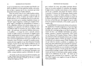 18 DEFINICIÓN DE TRAGEDIA
al que lo entonaba de la acción inmediata para llevarlo a un
plano de reflexión en el que podía dar sentido a tal acción,
por un lado, y expresar, por el otro, emociones que serían
demasiado intensas para el habla ordinaria.
Tanto los actores como el coro (todos hombres exclusi­
vamente) usaban vestuarios complejos y máscaras que les
cubrían toda la cabeza; el músico que tocaba el aulós no
llevaba máscara y no se consideraba parte de la acción dra­
mática. Los versos que se recitaban empleaban siempre un
“elevado” registro lingüístico: evitaban por completo el len­
guaje vulgar y restringían los coloquialismos al máximo; a
la vez, adoptaban términos de la poesía antigua que no se
empleaban en la expresión oral ordinaria. Aunque los acto­
res hablaran desde un escenario que, por lo demás, estaba
vacío —de modo que, en la práctica, hablaban directamen­
te al público—, y aunque los coros a menudo cantaran
cuando no había actores en el escenario, la tragedia nunca
rompía explícitamente la barrera entre escenario y público
para interpelar directamente al auditorio; la tragedia tam­
poco reconoció explícitamente nunca que se trataba de una
actuación, como sí lo hacía, a menudo, la comedia contem­
poránea de estas tragedias (y que ahora llamamos Comedia
Antigua). A pesar de esto, hay muchos académicos que, en
varios sentidos, consideran la tragedia como género alta­
mente metadramático.1
Más allá de los rasgos formales, la tragedia tenía otras
características específicas: sus personajes principales eran
nobles, aunque pudieran aparecer disfrazados de mendi­
1 Por ejemplo, tan sólo para el caso de Las bacantes de Eurípides, véase
C. Segal, Dionysiac Poetics and Eurípides’ Bacchae, pp. 215-271; H. Foley,
Ritual Irony: Poetry and Sacrifice in Eurípides, pp. 205-258, y S. Goldhill,
Reading Greek Tragedy, pp. 265-286.
DEFINICIÓN DE TRAGEDIA 19
gos o esclavos; los coros, que podían participar directa­
mente en la acción mediante la revelación, por ejemplo,
de algún secreto, no podían nunca detener un acto violento
(por lo que, a menudo, eran grupos de mujeres, esclavos
o ancianos). El destino de los personajes revestía mucha
importancia, y aunque los finales pudieran ser felices o
aciagos, lo que se ponía en juego era siempre un asunto de
la máxima trascendencia. Así, por ejemplo, Ion de Eurípi­
des tiene un final feliz pero sólo después de que la madre
de Ion ha tratado de asesinarlo y él ha estado a punto de
matarla a ella.
La posibilidad de la intervención divina en la acción de­
fine, igualmente, el mundo imaginario en el que tiene lugar
la tragedia: este mundo está controlado por los dioses tra­
dicionales de la mitología griega, ya sea bajo la suprema di­
rección de Zeus o por deidades individuales que podían,
incluso, criticarse u oponerse mutuamente, como ocurre
con los Dióscuros (los Gemelos Divinos, Cástor y Pólux)
que al final de la Electro, de Eurípides afirman que el oráculo
con el que Apolo ordenó a Orestes que matara a su madre
no había sido en lo absoluto sensato (1246). El público asu­
me que todos los oráculos y profecías se cumplirán y los
poetas usan tales predicciones para manipular las expectati­
vas del público, pero un mundo en el que se cumplen todas
y cada una de las profecías no es un mundo en el que haya
vivido ningún ser humano. Un dios puede abrir la tragedia
pronunciando el prólogo o puede, al final, indicar a los per­
sonajes qué hacer; los personajes pueden quejarse amarga­
mente de la indiferencia de un dios —de modo que el
público sea muy consciente de su ausencia—, pero sería
muy difícil imaginar una tragedia en la que los dioses no
fueran primordiales.
 