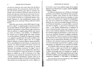 22 DEFINICIÓN DE TRAGEDIA
y de ahí nos vienen las otras nueve obras (una de ellas es
una pieza satírica). No conocemos los criterios de la selec­
ción del periodo bizantino pero llama la atención, por
ejemplo, que se incluyera la Electra de cada uno de los tres
autores, de modo que es lícito pensar que el autor de la se­
lección pretendía propiciar la comparación, y Reso se inclu­
yó aun cuando su autoría ya se cuestionaba desde la Anti­
güedad (hipótesis b), muy probablemente porque podía
comparársele con la versión que Homero daba de la misma
historia.
Ahora bien, para nosotros resulta difícil separar la trage­
dia de “lo trágico”. La tragedia griega es el punto de partida
de una larga tradición del mismo género en la literatura oc­
cidental y, naturalmente, solemos buscar rasgos comunes en
toda esa tradición: la tragedia griega debería tener puntos
en común con Séneca y, más adelante, con Shakespeare.
Por supuesto que la tragedia griega tiene rasgos comunes
con sus descendentes: la tragedia de venganza, por ejemplo,
es un subgénero específico que vale la pena considerar com­
parativamente. La tradición trágica toda, de la tragedia
griega en adelante, se ocupa de algunos asuntos primordia­
les: la vulnerabilidad de la vida humana, la importancia de
enfrentar con valentía los límites de nuestro control y las
poderosas, a veces ineludibles, consecuencias de nuestras
decisiones. Sin embargo, si ponemos “lo trágico” como el
pilar de lo que esperamos de una tragedia ática, distorsiona­
remos muy seriamente el corpus que poseemos. La tragedia
griega en realidad no es sólo la antecesora de la trage­
dia posterior, sino también de importantes derroteros en la
comedia. Eurípides especialmente compuso obras en las
que recurrentemente aparece el tema de la reunión de fami­
liares después de una larga separación, así Ion e Ifigenia en­
DEFINICIÓN DE TRAGEDIA 23
tre los tauros o, por lo que podemos juzgar de los amplios
fragmentos que sobrevivieron en papiro, también Hipsípila,
Cresofonte y Antíope.
La influencia permanente de la Poética de Aristóteles
contribuye a este problema: Aristóteles ha sido muy proba­
blemente el máximo crítico literario de toda la historia
pero, incluso hoy, muchos lectores lo consultan no como
un teórico y un intérprete de la tragedia de la Antigüedad y
que, como tal, es producto de su tiempo, con sus propios
prejuicios, sino como una autoridad atemporal. Así las co­
sas, la Poética de Aristóteles es a menudo el filtro a través del
cual vemos la tragedia —y, para el caso, la literatura en ge­
neral—, y esto agudiza verdaderamente el problema. El
asunto es bastante peculiar, puesto que la mayoría de nos­
otros no somos realmente seguidores de Aristóteles, es decir,
de su sistema integral de pensamiento, y ocurre que la ma­
nera en que Aristóteles interpretó la tragedia es profunda­
mente “aristotélica”: muestra muy poco interés por aspectos
que obviamente serían de gran importancia para el público
antiguo (como la representación dramática, por ejemplo, o
la música); a él le interesó la trama por sobre todas las cosas
y, al tratar la dimensión emocional de la tragedia, su mayor
preocupación era defenderla de las acusaciones de Platón.
Así, Aristóteles define emociones trágicas: son la compa­
sión y el temor, y sugiere que la función de la tragedia es
“purgar” tales emociones —la famosa “catarsis”— (ha habido
un debate interminable sobre si la analogía de la “purga” es
médica o religiosa).4Platón había argumentado que la trage­
dia dañaba al público porque propiciaba una emoción auto-
complaciente (República, n, 376e-398b9; x, 595-608M0),
4Para un panorama de las diversas interpretaciones, véase S. Halliwell,
Aristotles Poetics, “Apéndice 3”, pp. 350-356.
 