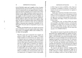 24 DEFINICIÓN DE TRAGEDIA
así que Aristóteles arguye que la tragedia no hace a la gente
más emocional sino, por el contrario, menos emocional: pre­
senciar la representación de una tragedia liberaba a las perso­
nas de una excesiva compasión y de un excesivo temor. Hasta
donde sé no hay ningún fundamento empírico para esta ase­
veración, aunque seguramente deriva de que, después de ver
una tragedia, se tiene la sensación de que se ha sufrido una
experiencia que ha trastornado nuestra emoción. Nadie pue­
de saber realmente cuáles son los efectos de la tragedia a largo
plazo. Por más que el amplísimo debate sobre el sentido de la
catarsis y sobre si se trata de un ritual o de una purificación
médica es importante para comprender a Aristóteles, en rea­
lidad aporta muy poco para la comprensión de qué es una
tragedia.
Debido a que Aristóteles tiene una opinión muy precisa
de las condiciones en las que la gente puede sentir compa­
sión y temor, se ve obligado a definir cuál es la fábula o tra­
ma trágica más apropiada:
Pues bien, puesto que la composición de la tragedia más
perfecta no debe ser simple, sino compleja, y al mismo
tiempo imitadora de acontecimientos que inspiren temor
y compasión (pues esto es propio de una imitación de tal
naturaleza), en primer lugar es evidente que ni los hombres
virtuosos deben aparecer pasando de la dicha al infortunio,
pues esto no inspira temor ni compasión, sino repugnan­
cia; ni los malvados, del infortunio a la dicha, pues esto
es lo menos trágico que puede darse, ya que carece de todo
lo indispensable, pues no inspira simpatía, ni compasión
ni temor; ni tampoco debe el sumamente malo caer de la
dicha en la desdicha, pues tal estructuración puede inspi­
rar simpatía, pero no compasión ni temor, ya que aquélla
DEFINICIÓN DE TRAGEDIA 25
se refiere al que no merece su desdicha, y éste, al que nos
es semejante; la compasión, al inocente, y el temor, al se­
mejante; de suerte que tal acontecimiento no inspirará ni
compasión ni temor.
Queda, pues, el personaje intermedio entre los mencio­
nados. Y se halla en tal caso el que ni sobresale por su virtud
y justicia ni cae en la desdicha por su bajeza y maldad,v
sino
por algún yerro, siendo de los que gozaban de gran presti­
gio y felicidad, como Edipo y Tiestes y los varones ilustres
de tales estirpes.
Necesariamente, pues, una buena fábula será simple
antes que doble, como algunos sostienen, y no ha de pasar
de la desdicha a la dicha, sino, al contrario, de la dicha a la
desdicha; no por maldad, sino por un gran yerro (bamar-
tía), o de un hombre cual se ha dicho, o de uno mejor antes
que peor. [13, I452b30-l453al7.]
Este puñado de oraciones ha generado más daño para la
apreciación de las tragedias griegas que cualquier otra aseve­
ración. La palabra hamartía se ha traducido como “defecto
trágico” y esto ha llevado a una cacería interminable de posi­
bles defectos en las personalidades de los protagonistas de las
tragedias sin importar si sus infortunios son o no consecuen­
cia de tales defectos. Pero incluso si se traduce como “yerro”
o “error”, de modo que Aristóteles estaría refiriéndose a los
resultados de la ignorancia, no hay razón para que tengamos
forzosamente que seguir las reglas de Aristóteles antes de po­
der decidir si una tragedia es buena o no.
Por supuesto que algunas excelentes tragedias pueden
describirse en estos términos, especialmente Edipo rey: el
terrible infortunio de Edipo claramente proviene de sus
errores; sin embargo, incluso en el caso de Edipo rey la fór-
 