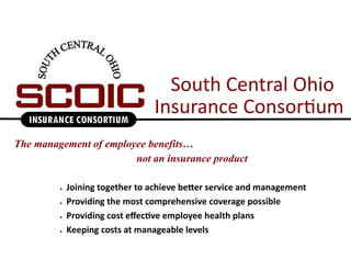 South Central Ohio
                                 Insurance Consortium
The management of employee benefits…
                        not an insurance product

            Joining together to achieve better service and management
            Providing the most comprehensive coverage possible
            Providing cost effective employee health plans
            Keeping costs at manageable levels
 