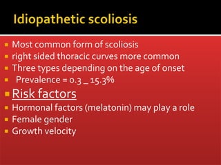  Most common form of scoliosis
 right sided thoracic curves more common
 Three types depending on the age of onset
 Prevalence = 0.3 _ 15.3%
 Risk factors
 Hormonal factors (melatonin) may play a role
 Female gender
 Growth velocity
 