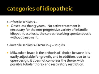 1-Infantile scoliosis –
 Onset less than 3 years . No active treatment is
necessary for the non-progressive variety of infantile
idiopathic scoliosis, the curves resolving spontaneously
without treatment.
2-Juvenile scoliosis- Occur in 4 – 12 girls .
 Milwaukee brace is the orthosis of choice because it is
easily adjustable for growth, and in addition, due to its
open design, it does not compress the thorax with
possible tubular thorax and respiratory restriction.
 