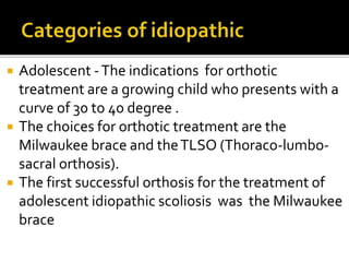  Adolescent -The indications for orthotic
treatment are a growing child who presents with a
curve of 30 to 40 degree .
 The choices for orthotic treatment are the
Milwaukee brace and theTLSO (Thoraco-lumbo-
sacral orthosis).
 The first successful orthosis for the treatment of
adolescent idiopathic scoliosis was the Milwaukee
brace
 