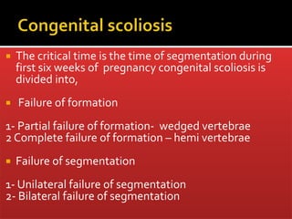  The critical time is the time of segmentation during
first six weeks of pregnancy congenital scoliosis is
divided into,
 Failure of formation
1- Partial failure of formation- wedged vertebrae
2 Complete failure of formation – hemi vertebrae
 Failure of segmentation
1- Unilateral failure of segmentation
2- Bilateral failure of segmentation
 