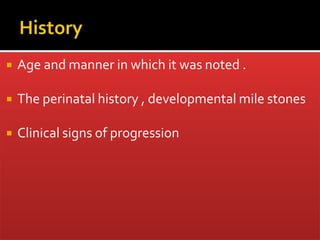  Age and manner in which it was noted .
 The perinatal history , developmental mile stones
 Clinical signs of progression
 