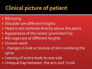  Rib hump
 Shoulder are different heights
 Head is not cantered directly above the pelvis
 Appearance of the raised prominent hip
 Rib cages are at different heights
 Uneven waist
 changes in look or texture of skin overlying the
spine
 Leaning of entire body to one side
 Unequal Gap between the arm and trunk .
 