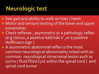  See gait and ability to walk on toes / heels
 Motor and sensory testing of the lower and upper
extremities
 Check reflexes , asymmetry or a pathologic reflex
(e:g clonus ,a positive babinski s’ ,or a positive
Hoffmann sign )
 A asymmetric abdominal reflex is the most
common neurological abnormality noted with an
common neurological intracranial lesion such as
syrinx ( fluid filled cyst within the spinal cord ) and
spinal cord tumor
 