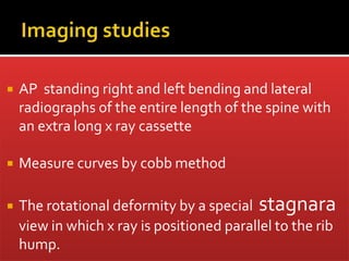  AP standing right and left bending and lateral
radiographs of the entire length of the spine with
an extra long x ray cassette
 Measure curves by cobb method
 The rotational deformity by a special stagnara
view in which x ray is positioned parallel to the rib
hump.
 