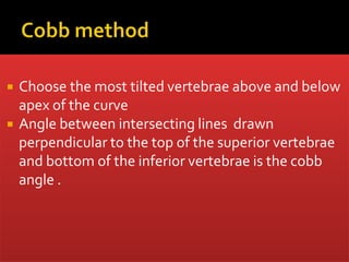  Choose the most tilted vertebrae above and below
apex of the curve
 Angle between intersecting lines drawn
perpendicular to the top of the superior vertebrae
and bottom of the inferior vertebrae is the cobb
angle .
 