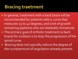  In general, treatment with a back brace will be
recommended for patients with a curve that
measures 25 to 40 degrees, and a lot of growth
remaining (patients who are skeletally immature).
 The primary goal of orthotic treatment (a back
brace) for scoliosis is to stop the progression of the
spinal curve.
 Bracing does not typically reduce the degree of
the curve/amount of angulation already present.
 