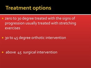  zero to 30 degree treated with the signs of
progression usually treated with stretching
exercises
 30 to 45 degree orthotic intervention
 above 45 surgical intervention
 