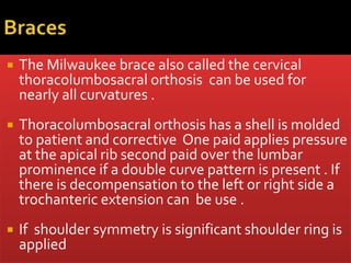  The Milwaukee brace also called the cervical
thoracolumbosacral orthosis can be used for
nearly all curvatures .
 Thoracolumbosacral orthosis has a shell is molded
to patient and corrective One paid applies pressure
at the apical rib second paid over the lumbar
prominence if a double curve pattern is present . If
there is decompensation to the left or right side a
trochanteric extension can be use .
 If shoulder symmetry is significant shoulder ring is
applied
 