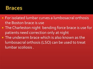 For isolated lumbar curves a lumbosacral orthosis
the Boston brace is use
 The Charleston night bending force brace is use for
patients need correction only at night
 The underarm brace which is also known as the
lumbosacral orthosis (LSO) can be used to treat
lumbar scoliosis .
 
