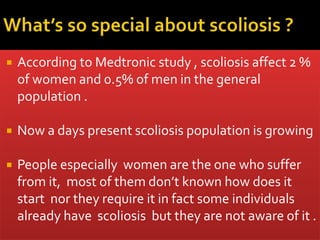  According to Medtronic study , scoliosis affect 2 %
of women and 0.5% of men in the general
population .
 Now a days present scoliosis population is growing
 People especially women are the one who suffer
from it, most of them don’t known how does it
start nor they require it in fact some individuals
already have scoliosis but they are not aware of it .
 
