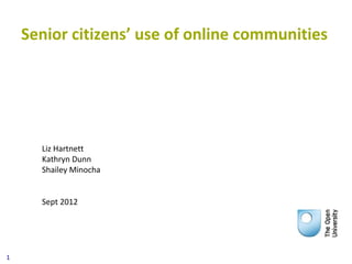 Senior citizens’ use of online communities




      Liz Hartnett
      Kathryn Dunn
      Shailey Minocha


      Sept 2012




1
 
