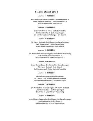 Scolaires Classe 5 Série 2
Journée 1 - 12/09/2015
Ent. Mondorf-les-Bains/Schengen - Swift Hesperange II
Union Mertert-Wasserbillig - RM Hamm Benfica II
Ent. Osten II - Union Remich/Bous
Journée 2 - 19/09/2015
Union Remich/Bous - Union Mertert-Wasserbillig
RM Hamm Benfica II - Swift Hesperange II
Ent. Mondorf-les-Bains/Schengen - Ent. Osten II
Journée 3 - 26/09/2015
RM Hamm Benfica II - Ent. Mondorf-les-Bains/Schengen
Swift Hesperange II - Union Remich/Bous
Union Mertert-Wasserbillig - Ent. Osten II
Journée 4 - 03/10/2015
Ent. Mondorf-les-Bains/Schengen - Union Mertert-Wasserbillig
Ent. Osten II - Swift Hesperange II
Union Remich/Bous - RM Hamm Benfica II
Journée 5 - 17/10/2015
Union Remich/Bous - Ent. Mondorf-les-Bains/Schengen
RM Hamm Benfica II - Ent. Osten II
Swift Hesperange II - Union Mertert-Wasserbillig
Journée 6 - 24/10/2015
Swift Hesperange II - RM Hamm Benfica II
Ent. Osten II - Ent. Mondorf-les-Bains/Schengen
Union Mertert-Wasserbillig - Union Remich/Bous
Journée 7 - 07/11/2015
Ent. Mondorf-les-Bains/Schengen - RM Hamm Benfica II
Union Remich/Bous - Swift Hesperange II
Ent. Osten II - Union Mertert-Wasserbillig
Journée 8 - 14/11/2015
Union Mertert-Wasserbillig - Ent. Mondorf-les-Bains/Schengen
Swift Hesperange II - Ent. Osten II
RM Hamm Benfica II - Union Remich/Bous
 