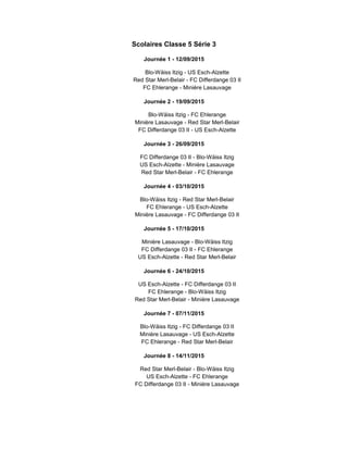 Scolaires Classe 5 Série 3
Journée 1 - 12/09/2015
Blo-Wäiss Itzig - US Esch-Alzette
Red Star Merl-Belair - FC Differdange 03 II
FC Ehlerange - Minière Lasauvage
Journée 2 - 19/09/2015
Blo-Wäiss Itzig - FC Ehlerange
Minière Lasauvage - Red Star Merl-Belair
FC Differdange 03 II - US Esch-Alzette
Journée 3 - 26/09/2015
FC Differdange 03 II - Blo-Wäiss Itzig
US Esch-Alzette - Minière Lasauvage
Red Star Merl-Belair - FC Ehlerange
Journée 4 - 03/10/2015
Blo-Wäiss Itzig - Red Star Merl-Belair
FC Ehlerange - US Esch-Alzette
Minière Lasauvage - FC Differdange 03 II
Journée 5 - 17/10/2015
Minière Lasauvage - Blo-Wäiss Itzig
FC Differdange 03 II - FC Ehlerange
US Esch-Alzette - Red Star Merl-Belair
Journée 6 - 24/10/2015
US Esch-Alzette - FC Differdange 03 II
FC Ehlerange - Blo-Wäiss Itzig
Red Star Merl-Belair - Minière Lasauvage
Journée 7 - 07/11/2015
Blo-Wäiss Itzig - FC Differdange 03 II
Minière Lasauvage - US Esch-Alzette
FC Ehlerange - Red Star Merl-Belair
Journée 8 - 14/11/2015
Red Star Merl-Belair - Blo-Wäiss Itzig
US Esch-Alzette - FC Ehlerange
FC Differdange 03 II - Minière Lasauvage
 