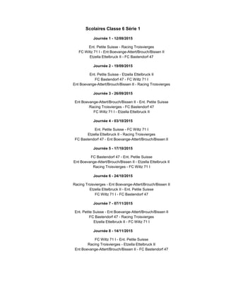 Scolaires Classe 6 Série 1
Journée 1 - 12/09/2015
Ent. Petite Suisse - Racing Troisvierges
FC Wiltz 71 I - Ent Boevange-Attert/Brouch/Bissen II
Etzella Ettelbruck II - FC Bastendorf 47
Journée 2 - 19/09/2015
Ent. Petite Suisse - Etzella Ettelbruck II
FC Bastendorf 47 - FC Wiltz 71 I
Ent Boevange-Attert/Brouch/Bissen II - Racing Troisvierges
Journée 3 - 26/09/2015
Ent Boevange-Attert/Brouch/Bissen II - Ent. Petite Suisse
Racing Troisvierges - FC Bastendorf 47
FC Wiltz 71 I - Etzella Ettelbruck II
Journée 4 - 03/10/2015
Ent. Petite Suisse - FC Wiltz 71 I
Etzella Ettelbruck II - Racing Troisvierges
FC Bastendorf 47 - Ent Boevange-Attert/Brouch/Bissen II
Journée 5 - 17/10/2015
FC Bastendorf 47 - Ent. Petite Suisse
Ent Boevange-Attert/Brouch/Bissen II - Etzella Ettelbruck II
Racing Troisvierges - FC Wiltz 71 I
Journée 6 - 24/10/2015
Racing Troisvierges - Ent Boevange-Attert/Brouch/Bissen II
Etzella Ettelbruck II - Ent. Petite Suisse
FC Wiltz 71 I - FC Bastendorf 47
Journée 7 - 07/11/2015
Ent. Petite Suisse - Ent Boevange-Attert/Brouch/Bissen II
FC Bastendorf 47 - Racing Troisvierges
Etzella Ettelbruck II - FC Wiltz 71 I
Journée 8 - 14/11/2015
FC Wiltz 71 I - Ent. Petite Suisse
Racing Troisvierges - Etzella Ettelbruck II
Ent Boevange-Attert/Brouch/Bissen II - FC Bastendorf 47
 