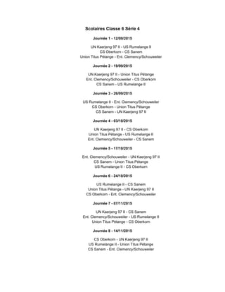 Scolaires Classe 6 Série 4
Journée 1 - 12/09/2015
UN Kaerjeng 97 II - US Rumelange II
CS Oberkorn - CS Sanem
Union Titus Pétange - Ent. Clemency/Schouweiler
Journée 2 - 19/09/2015
UN Kaerjeng 97 II - Union Titus Pétange
Ent. Clemency/Schouweiler - CS Oberkorn
CS Sanem - US Rumelange II
Journée 3 - 26/09/2015
US Rumelange II - Ent. Clemency/Schouweiler
CS Oberkorn - Union Titus Pétange
CS Sanem - UN Kaerjeng 97 II
Journée 4 - 03/10/2015
UN Kaerjeng 97 II - CS Oberkorn
Union Titus Pétange - US Rumelange II
Ent. Clemency/Schouweiler - CS Sanem
Journée 5 - 17/10/2015
Ent. Clemency/Schouweiler - UN Kaerjeng 97 II
CS Sanem - Union Titus Pétange
US Rumelange II - CS Oberkorn
Journée 6 - 24/10/2015
US Rumelange II - CS Sanem
Union Titus Pétange - UN Kaerjeng 97 II
CS Oberkorn - Ent. Clemency/Schouweiler
Journée 7 - 07/11/2015
UN Kaerjeng 97 II - CS Sanem
Ent. Clemency/Schouweiler - US Rumelange II
Union Titus Pétange - CS Oberkorn
Journée 8 - 14/11/2015
CS Oberkorn - UN Kaerjeng 97 II
US Rumelange II - Union Titus Pétange
CS Sanem - Ent. Clemency/Schouweiler
 
