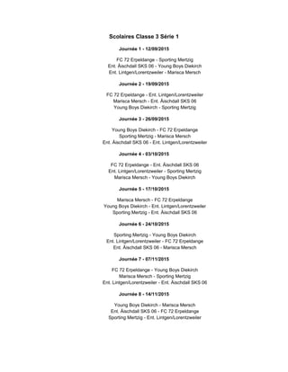 Scolaires Classe 3 Série 1
Journée 1 - 12/09/2015
FC 72 Erpeldange - Sporting Mertzig
Ent. Äischdall SKS 06 - Young Boys Diekirch
Ent. Lintgen/Lorentzweiler - Marisca Mersch
Journée 2 - 19/09/2015
FC 72 Erpeldange - Ent. Lintgen/Lorentzweiler
Marisca Mersch - Ent. Äischdall SKS 06
Young Boys Diekirch - Sporting Mertzig
Journée 3 - 26/09/2015
Young Boys Diekirch - FC 72 Erpeldange
Sporting Mertzig - Marisca Mersch
Ent. Äischdall SKS 06 - Ent. Lintgen/Lorentzweiler
Journée 4 - 03/10/2015
FC 72 Erpeldange - Ent. Äischdall SKS 06
Ent. Lintgen/Lorentzweiler - Sporting Mertzig
Marisca Mersch - Young Boys Diekirch
Journée 5 - 17/10/2015
Marisca Mersch - FC 72 Erpeldange
Young Boys Diekirch - Ent. Lintgen/Lorentzweiler
Sporting Mertzig - Ent. Äischdall SKS 06
Journée 6 - 24/10/2015
Sporting Mertzig - Young Boys Diekirch
Ent. Lintgen/Lorentzweiler - FC 72 Erpeldange
Ent. Äischdall SKS 06 - Marisca Mersch
Journée 7 - 07/11/2015
FC 72 Erpeldange - Young Boys Diekirch
Marisca Mersch - Sporting Mertzig
Ent. Lintgen/Lorentzweiler - Ent. Äischdall SKS 06
Journée 8 - 14/11/2015
Young Boys Diekirch - Marisca Mersch
Ent. Äischdall SKS 06 - FC 72 Erpeldange
Sporting Mertzig - Ent. Lintgen/Lorentzweiler
 