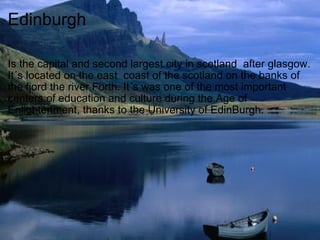 Edinburgh Is the capital and second largest city in scotland  after glasgow. It´s located on the east  coast of the scotland on the banks of the fjord the river Forth. It´s was one of the most important centers of education and culture during the Age of Enlightenment, thanks to the University of EdinBurgh.  
