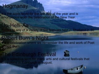 Hogmanay It´s the scots word for the last day of the year and is sinonymous woth the celebration of the New Year. Up-Helli-Aa Refers to any of a variety of fire festivals held in Shetland in 30 January. Robert Burn´s Night It´s a celebration where we remember the life and work of Poet Robert Burn. The Edinburgh Festival It´s a collective term for many arts and cultural festivals that tawe place in Edinburgh in august. 