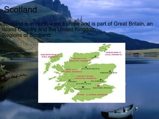 Scotland Scotland is in north-west Europe and is part of Great Britain, an island Country and the United Kingdom.  Regions of Scotland: 
