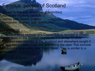 Famous  people of Scotland -Gerard Butter and  Brian Cox [Celebrities] -Alexander Fleming (penicillin) -James watt (steam engine) -Alexander  Graham Bell (telephone)     Nessie -The Loch Ness monster is a Cryptid that is reputed to inhabit      Loch  Ness in the Scottish Highlands.It´s similar to other supposed lake monster in the Scotland and elsewhere,tought it´s description varies from one account to the next. The monster produced a large eddy near Point Tower. This is similar to a plesiosaur. 
