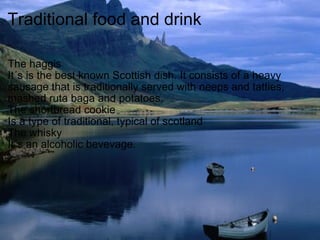 Traditional food and drink The haggis  It´s is the best known Scottish dish. It consists of a heavy sausage that is traditionally served with neeps and tatties, mashed ruta baga and potatoes. The shortbread cookie Is a type of traditional, typical of scotland The whisky It´s an alcoholic bevevage. 